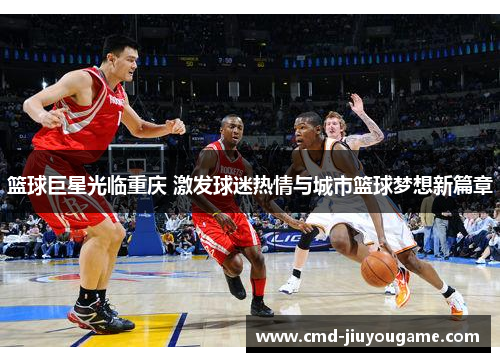 篮球巨星光临重庆 激发球迷热情与城市篮球梦想新篇章